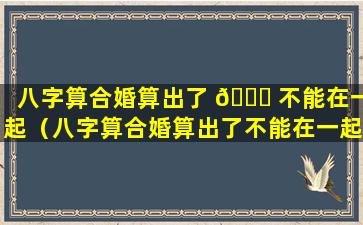 八字算合婚算出了 🐕 不能在一起（八字算合婚算出了不能在一起的日子吗）